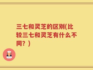 三七和灵芝的区别(比较三七和灵芝有什么不同？)