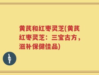 黄芪和红枣灵芝(黄芪红枣灵芝：三宝古方，滋补保健佳品)
