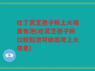 吃了灵芝孢子粉上火嘴里有泡(吃灵芝孢子粉口腔起泡可能出现上火现象)