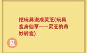 把玩具说成灵芝(玩具变身仙草——灵芝的奇妙转变)