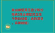 森山破壁灵芝孢子粉价格表(森山破壁灵芝孢子粉价格表：选购易见，实用超值)