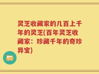 灵芝收藏家的几百上千年的灵芝(百年灵芝收藏家：珍藏千年的奇珍异宝)