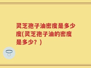 灵芝孢子油密度是多少度(灵芝孢子油的密度是多少？)