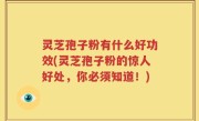 灵芝孢子粉有什么好功效(灵芝孢子粉的惊人好处，你必须知道！)