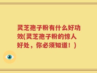 灵芝孢子粉有什么好功效(灵芝孢子粉的惊人好处，你必须知道！)