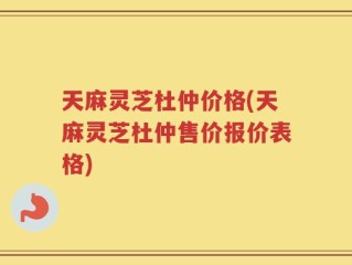 天麻灵芝杜仲价格(天麻灵芝杜仲售价报价表格)