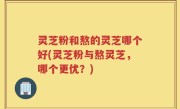 灵芝粉和熬的灵芝哪个好(灵芝粉与熬灵芝，哪个更优？)