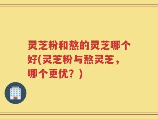 灵芝粉和熬的灵芝哪个好(灵芝粉与熬灵芝，哪个更优？)