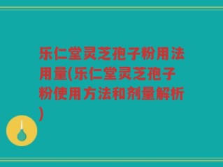 乐仁堂灵芝孢子粉用法用量(乐仁堂灵芝孢子粉使用方法和剂量解析)