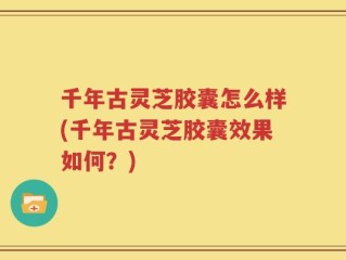 千年古灵芝胶囊怎么样(千年古灵芝胶囊效果如何？)