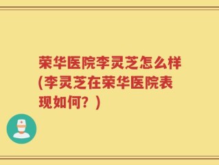 荣华医院李灵芝怎么样(李灵芝在荣华医院表现如何？)