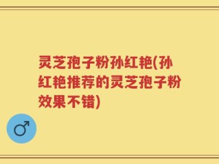 灵芝孢子粉孙红艳(孙红艳推荐的灵芝孢子粉效果不错)