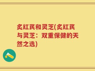 炙红芪和灵芝(炙红芪与灵芝：双重保健的天然之选)