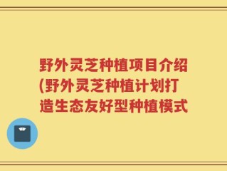 野外灵芝种植项目介绍(野外灵芝种植计划打造生态友好型种植模式