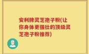 安利牌灵芝孢子粉(让你身体更强壮的顶级灵芝孢子粉推荐)