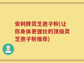 安利牌灵芝孢子粉(让你身体更强壮的顶级灵芝孢子粉推荐)