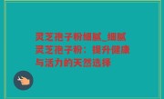 灵芝孢子粉细腻_细腻灵芝孢子粉：提升健康与活力的天然选择