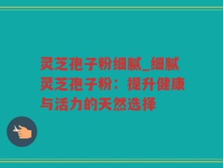 灵芝孢子粉细腻_细腻灵芝孢子粉：提升健康与活力的天然选择