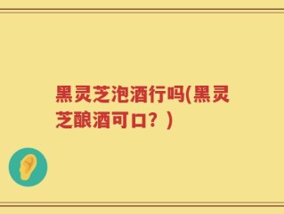 黑灵芝泡酒行吗(黑灵芝酿酒可口？)