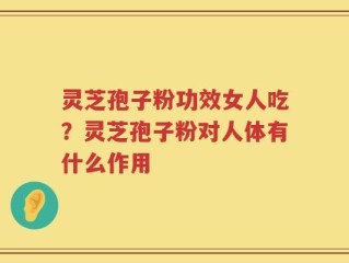灵芝孢子粉功效女人吃？灵芝孢子粉对人体有什么作用