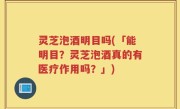 灵芝泡酒明目吗(「能明目？灵芝泡酒真的有医疗作用吗？」)