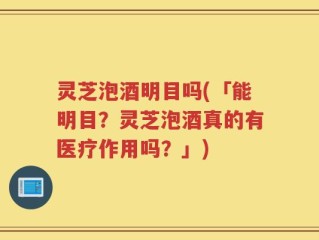 灵芝泡酒明目吗(「能明目？灵芝泡酒真的有医疗作用吗？」)