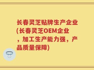 长春灵芝贴牌生产企业(长春灵芝OEM企业，加工生产能力强，产品质量保障)