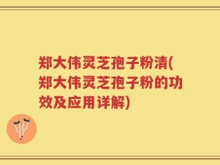 郑大伟灵芝孢子粉清(郑大伟灵芝孢子粉的功效及应用详解)
