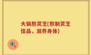 大锅熬灵芝(熬制灵芝佳品，滋养身体)