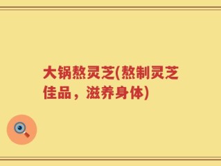 大锅熬灵芝(熬制灵芝佳品，滋养身体)