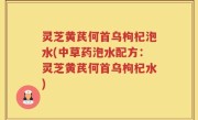 灵芝黄芪何首乌枸杞泡水(中草药泡水配方：灵芝黄芪何首乌枸杞水)