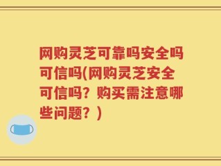 网购灵芝可靠吗安全吗可信吗(网购灵芝安全可信吗？购买需注意哪些问题？)