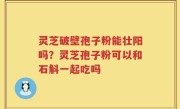 灵芝破壁孢子粉能壮阳吗？灵芝孢子粉可以和石斛一起吃吗
