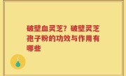破壁血灵芝？破壁灵芝孢子粉的功效与作用有哪些