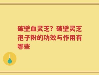 破壁血灵芝？破壁灵芝孢子粉的功效与作用有哪些