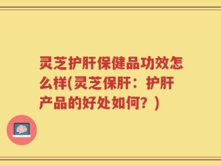 灵芝护肝保健品功效怎么样(灵芝保肝：护肝产品的好处如何？)