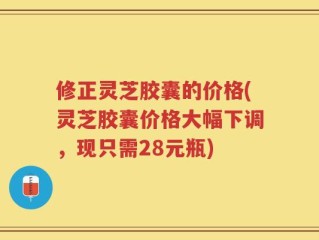 修正灵芝胶囊的价格(灵芝胶囊价格大幅下调，现只需28元瓶)