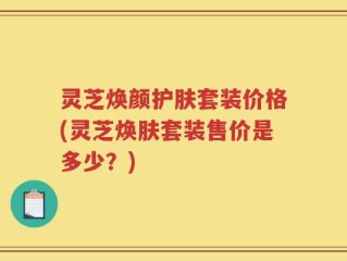 灵芝焕颜护肤套装价格(灵芝焕肤套装售价是多少？)