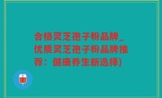 合格灵芝孢子粉品牌_优质灵芝孢子粉品牌推荐：健康养生新选择)