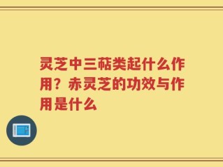 灵芝中三萜类起什么作用？赤灵芝的功效与作用是什么