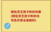 臻信灵芝孢子粉的效果(臻信灵芝孢子粉的功效及作用全面解析)