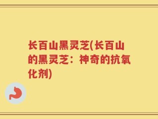 长百山黑灵芝(长百山的黑灵芝：神奇的抗氧化剂)
