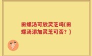 田螺汤可放灵芝吗(田螺汤添加灵芝可否？)