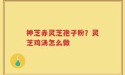 神芝赤灵芝孢子粉？灵芝鸡汤怎么做