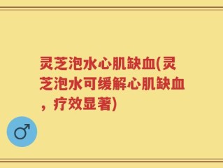 灵芝泡水心肌缺血(灵芝泡水可缓解心肌缺血，疗效显著)