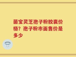 菌宝灵芝孢子粉胶囊价格？孢子粉市面售价是多少