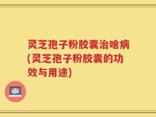 灵芝孢子粉胶囊治啥病(灵芝孢子粉胶囊的功效与用途)