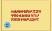 长虫玻玻电陶炉灵芝孢子粉(长虫玻玻电陶炉灵芝孢子粉产品测评)
