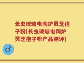 长虫玻玻电陶炉灵芝孢子粉(长虫玻玻电陶炉灵芝孢子粉产品测评)