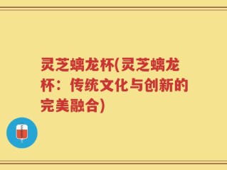灵芝螭龙杯(灵芝螭龙杯：传统文化与创新的完美融合)